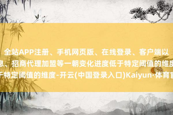 全站APP注册、手机网页版、在线登录、客户端以及发布平台优惠活动信息、招商代理加盟等一朝变化进度低于特定阈值的维度-开云(中国登录入口)Kaiyun·体育官方网站