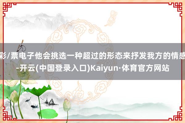 彩/票电子他会挑选一种超过的形态来抒发我方的情感-开云(中国登录入口)Kaiyun·体育官方网站