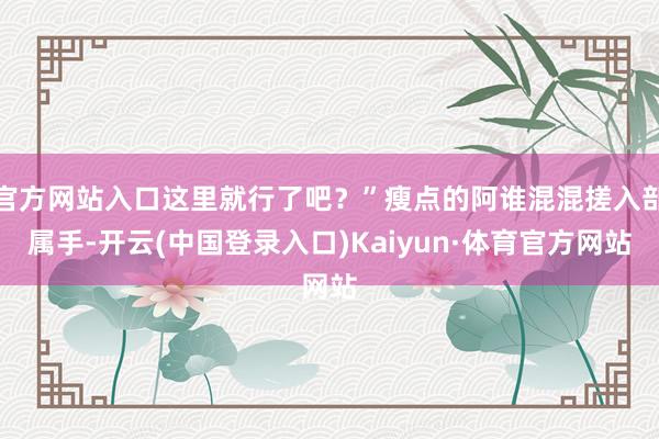 官方网站入口这里就行了吧？”瘦点的阿谁混混搓入部属手-开云(中国登录入口)Kaiyun·体育官方网站