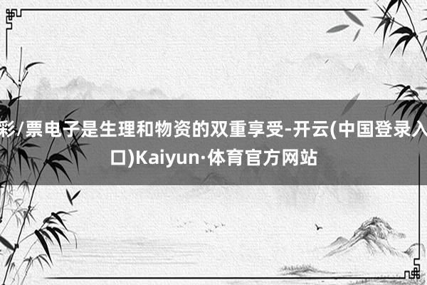 彩/票电子是生理和物资的双重享受-开云(中国登录入口)Kaiyun·体育官方网站
