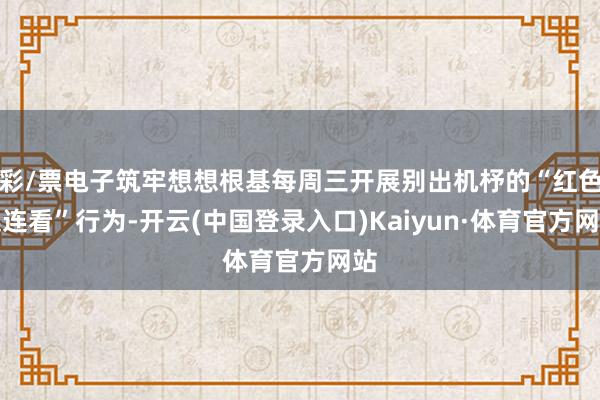 彩/票电子筑牢想想根基每周三开展别出机杼的“红色连连看”行为-开云(中国登录入口)Kaiyun·体育官方网站