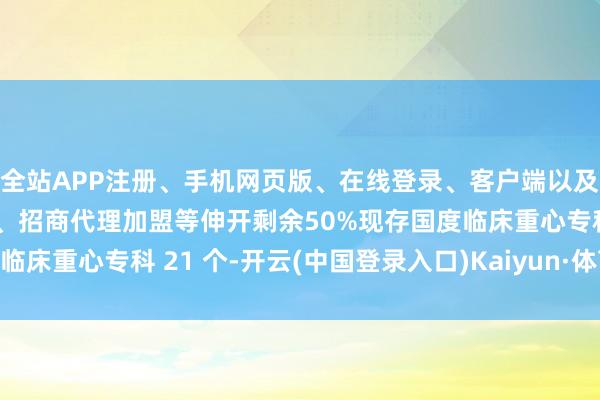 全站APP注册、手机网页版、在线登录、客户端以及发布平台优惠活动信息、招商代理加盟等伸开剩余50%现存国度临床重心专科 21 个-开云(中国登录入口)Kaiyun·体育官方网站