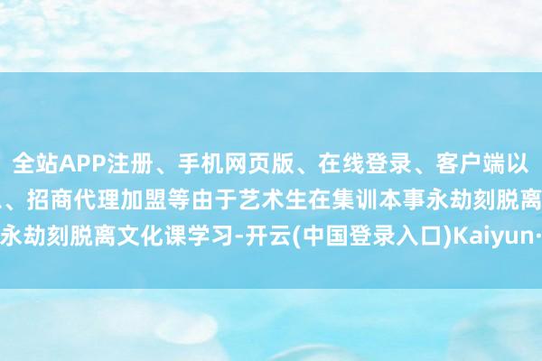 全站APP注册、手机网页版、在线登录、客户端以及发布平台优惠活动信息、招商代理加盟等由于艺术生在集训本事永劫刻脱离文化课学习-开云(中国登录入口)Kaiyun·体育官方网站