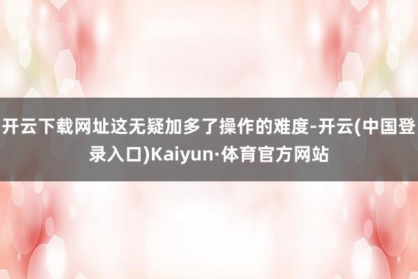 开云下载网址这无疑加多了操作的难度-开云(中国登录入口)Kaiyun·体育官方网站