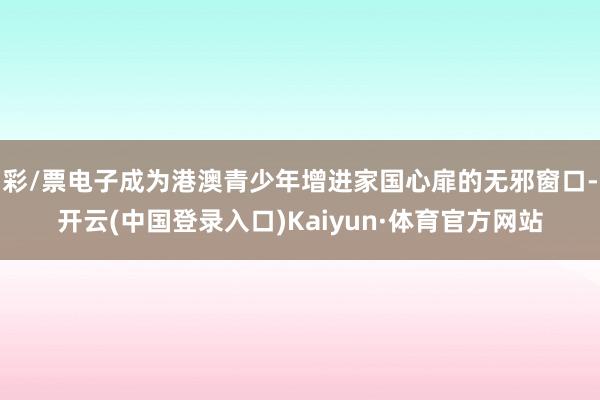 彩/票电子成为港澳青少年增进家国心扉的无邪窗口-开云(中国登录入口)Kaiyun·体育官方网站