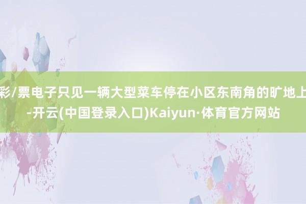 彩/票电子只见一辆大型菜车停在小区东南角的旷地上-开云(中国登录入口)Kaiyun·体育官方网站