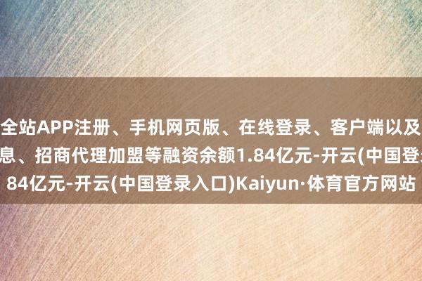全站APP注册、手机网页版、在线登录、客户端以及发布平台优惠活动信息、招商代理加盟等融资余额1.84亿元-开云(中国登录入口)Kaiyun·体育官方网站