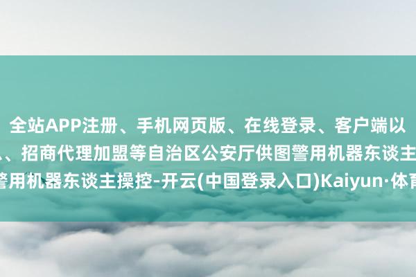 全站APP注册、手机网页版、在线登录、客户端以及发布平台优惠活动信息、招商代理加盟等自治区公安厅供图警用机器东谈主操控-开云(中国登录入口)Kaiyun·体育官方网站
