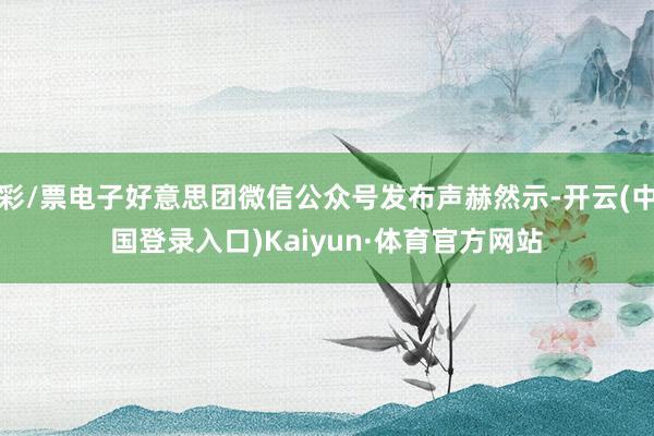 彩/票电子好意思团微信公众号发布声赫然示-开云(中国登录入口)Kaiyun·体育官方网站