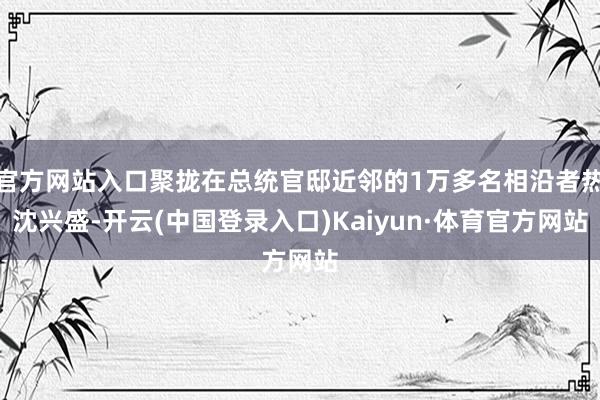 官方网站入口聚拢在总统官邸近邻的1万多名相沿者热沈兴盛-开云(中国登录入口)Kaiyun·体育官方网站