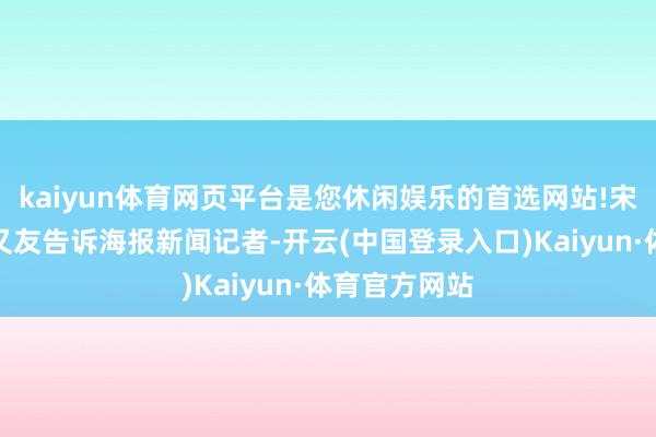 kaiyun体育网页平台是您休闲娱乐的首选网站!宋念念玉的一又友告诉海报新闻记者-开云(中国登录入口)Kaiyun·体育官方网站