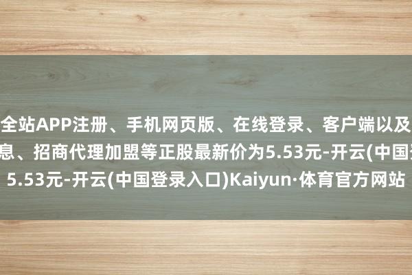 全站APP注册、手机网页版、在线登录、客户端以及发布平台优惠活动信息、招商代理加盟等正股最新价为5.53元-开云(中国登录入口)Kaiyun·体育官方网站