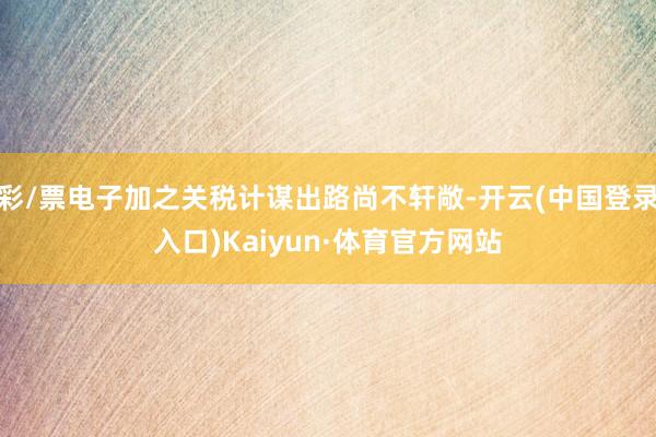 彩/票电子加之关税计谋出路尚不轩敞-开云(中国登录入口)Kaiyun·体育官方网站