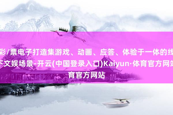 彩/票电子打造集游戏、动画、应答、体验于一体的线下文娱场景-开云(中国登录入口)Kaiyun·体育官方网站