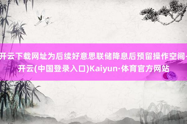 开云下载网址为后续好意思联储降息后预留操作空间-开云(中国登录入口)Kaiyun·体育官方网站