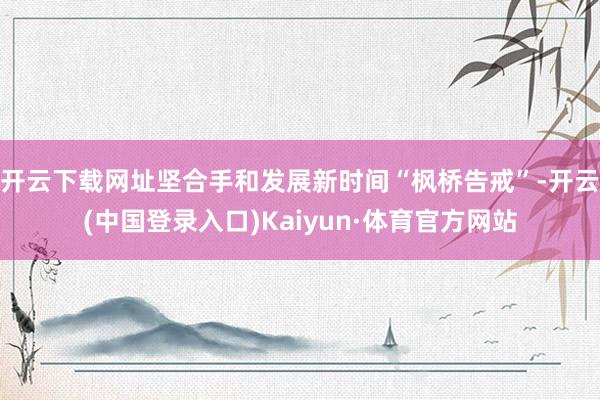开云下载网址坚合手和发展新时间“枫桥告戒”-开云(中国登录入口)Kaiyun·体育官方网站