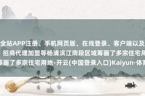 全站APP注册、手机网页版、在线登录、客户端以及发布平台优惠活动信息、招商代理加盟等　　杨浦滨江南段区域筹画了多宗住宅用地-开云(中国登录入口)Kaiyun·体育官方网站