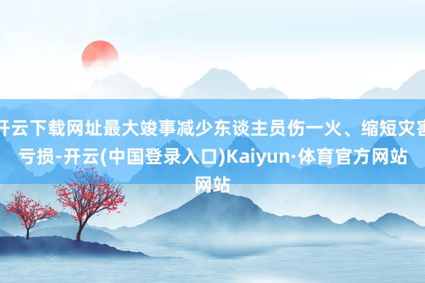开云下载网址最大竣事减少东谈主员伤一火、缩短灾害亏损-开云(中国登录入口)Kaiyun·体育官方网站