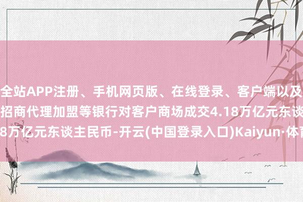 全站APP注册、手机网页版、在线登录、客户端以及发布平台优惠活动信息、招商代理加盟等银行对客户商场成交4.18万亿元东谈主民币-开云(中国登录入口)Kaiyun·体育官方网站