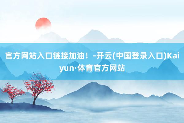 官方网站入口链接加油！-开云(中国登录入口)Kaiyun·体育官方网站