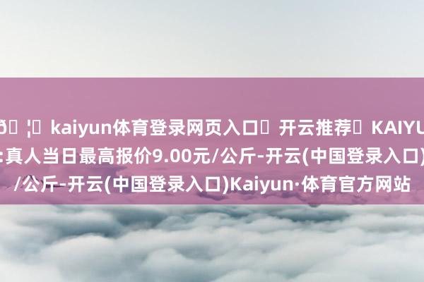 🦄kaiyun体育登录网页入口✅开云推荐✅KAIYUN SPORTS为您提供:真人当日最高报价9.00元/公斤-开云(中国登录入口)Kaiyun·体育官方网站