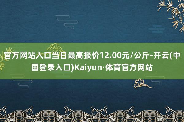 官方网站入口当日最高报价12.00元/公斤-开云(中国登录入口)Kaiyun·体育官方网站