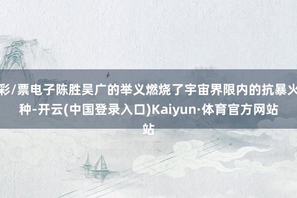 彩/票电子陈胜吴广的举义燃烧了宇宙界限内的抗暴火种-开云(中国登录入口)Kaiyun·体育官方网站