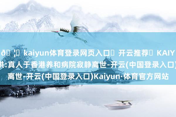 🦄kaiyun体育登录网页入口✅开云推荐✅KAIYUN SPORTS为您提供:真人于香港养和病院寂静离世-开云(中国登录入口)Kaiyun·体育官方网站