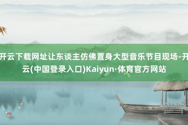 开云下载网址让东谈主仿佛置身大型音乐节目现场-开云(中国登录入口)Kaiyun·体育官方网站