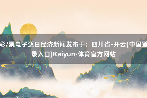 彩/票电子逐日经济新闻发布于：四川省-开云(中国登录入口)Kaiyun·体育官方网站