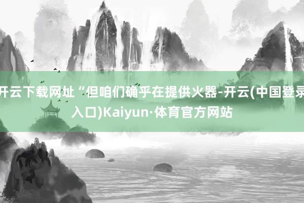 开云下载网址“但咱们确乎在提供火器-开云(中国登录入口)Kaiyun·体育官方网站