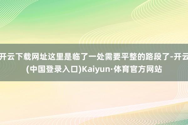 开云下载网址这里是临了一处需要平整的路段了-开云(中国登录入口)Kaiyun·体育官方网站