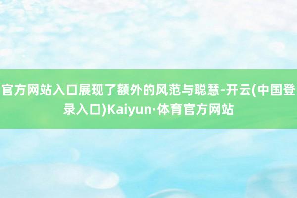 官方网站入口展现了额外的风范与聪慧-开云(中国登录入口)Kaiyun·体育官方网站