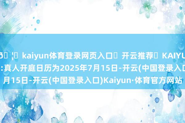 🦄kaiyun体育登录网页入口✅开云推荐✅KAIYUN SPORTS为您提供:真人开庭日历为2025年7月15日-开云(中国登录入口)Kaiyun·体育官方网站