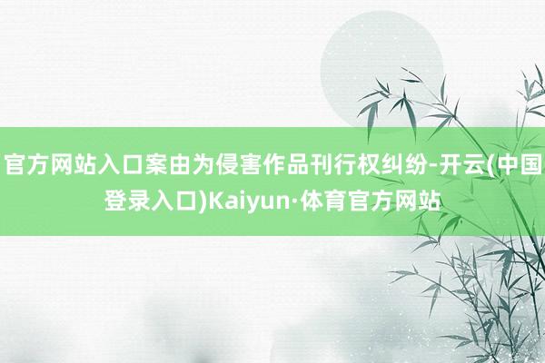 官方网站入口案由为侵害作品刊行权纠纷-开云(中国登录入口)Kaiyun·体育官方网站