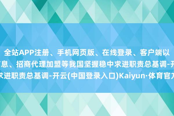 全站APP注册、手机网页版、在线登录、客户端以及发布平台优惠活动信息、招商代理加盟等我国坚握稳中求进职责总基调-开云(中国登录入口)Kaiyun·体育官方网站