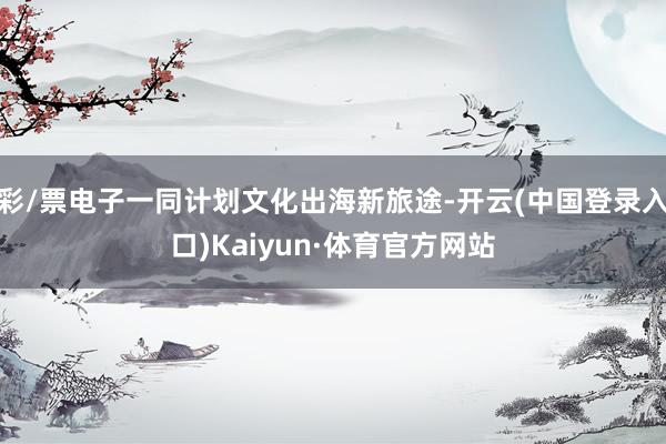 彩/票电子一同计划文化出海新旅途-开云(中国登录入口)Kaiyun·体育官方网站