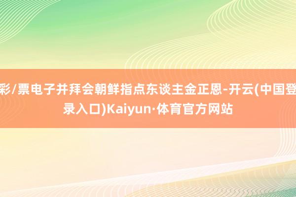 彩/票电子并拜会朝鲜指点东谈主金正恩-开云(中国登录入口)Kaiyun·体育官方网站