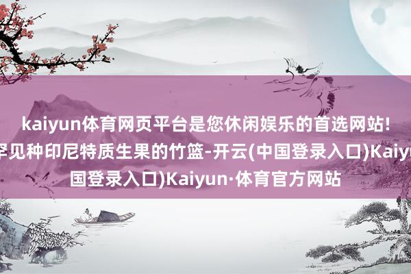 kaiyun体育网页平台是您休闲娱乐的首选网站!手里拎着一个装罕见种印尼特质生果的竹篮-开云(中国登录入口)Kaiyun·体育官方网站