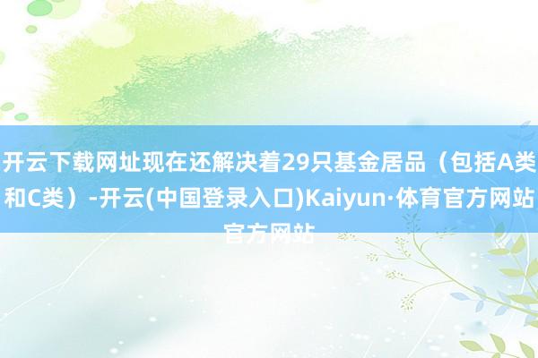开云下载网址现在还解决着29只基金居品（包括A类和C类）-开云(中国登录入口)Kaiyun·体育官方网站