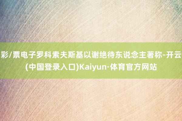 彩/票电子罗科索夫斯基以谢绝待东说念主著称-开云(中国登录入口)Kaiyun·体育官方网站