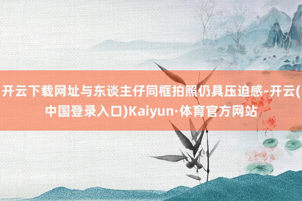 开云下载网址与东谈主仔同框拍照仍具压迫感-开云(中国登录入口)Kaiyun·体育官方网站