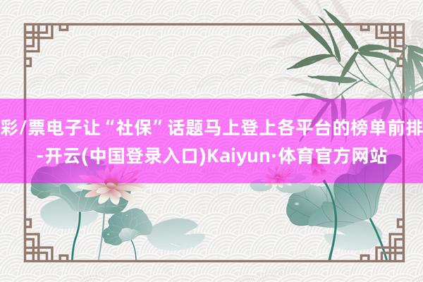 彩/票电子让“社保”话题马上登上各平台的榜单前排-开云(中国登录入口)Kaiyun·体育官方网站