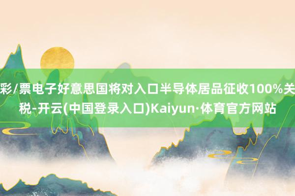 彩/票电子好意思国将对入口半导体居品征收100%关税-开云(中国登录入口)Kaiyun·体育官方网站
