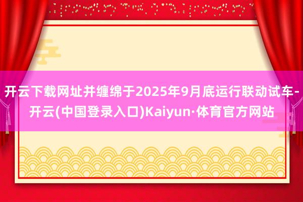 开云下载网址并缠绵于2025年9月底运行联动试车-开云(中国登录入口)Kaiyun·体育官方网站