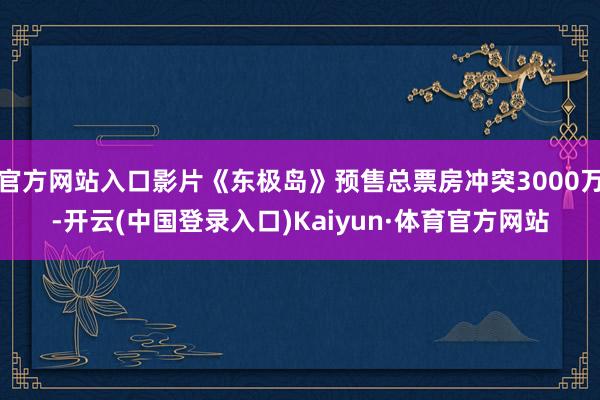 官方网站入口影片《东极岛》预售总票房冲突3000万-开云(中国登录入口)Kaiyun·体育官方网站