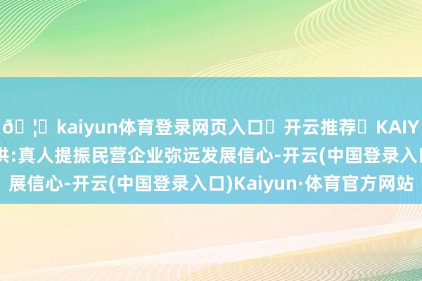 🦄kaiyun体育登录网页入口✅开云推荐✅KAIYUN SPORTS为您提供:真人提振民营企业弥远发展信心-开云(中国登录入口)Kaiyun·体育官方网站