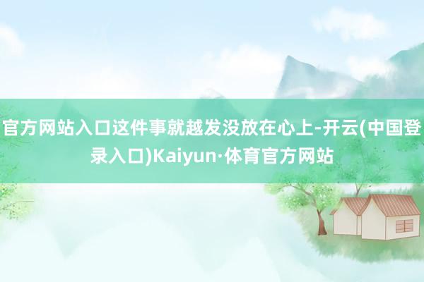 官方网站入口这件事就越发没放在心上-开云(中国登录入口)Kaiyun·体育官方网站