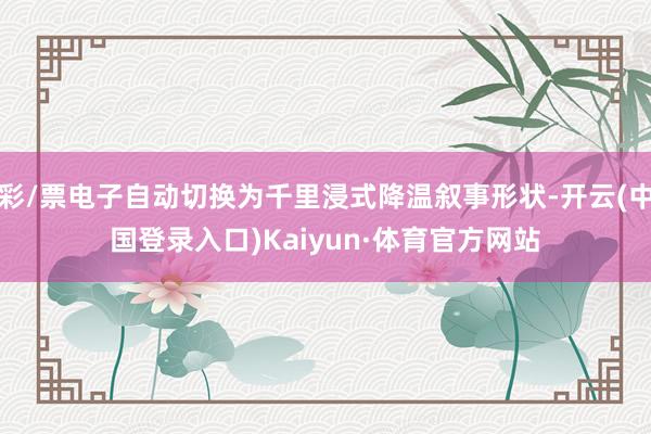 彩/票电子自动切换为千里浸式降温叙事形状-开云(中国登录入口)Kaiyun·体育官方网站