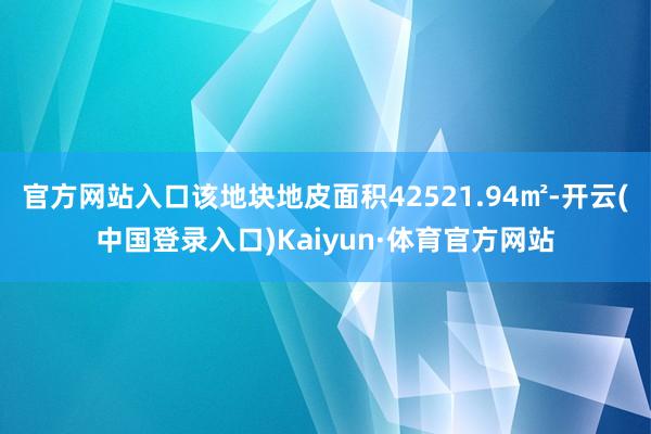 官方网站入口该地块地皮面积42521.94㎡-开云(中国登录入口)Kaiyun·体育官方网站